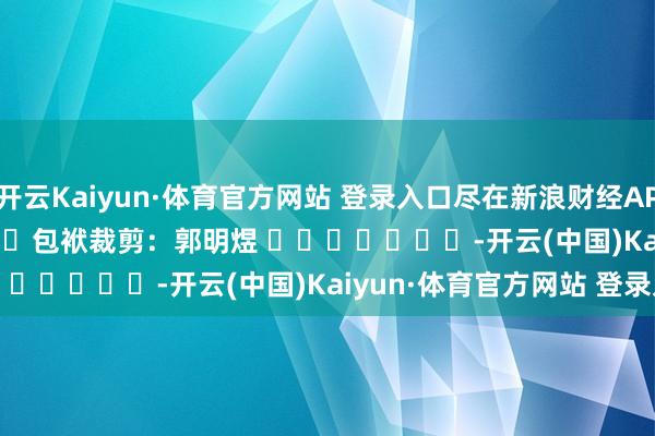开云Kaiyun·体育官方网站 登录入口尽在新浪财经APP 包袱裁剪:郭明煜 -开云(中国)Kaiyun·体育官方网站 登录入口