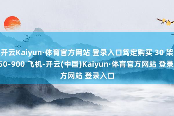开云Kaiyun·体育官方网站 登录入口笃定购买 30 架 A350-900 飞机-开云(中国)Kaiyun·体育官方网站 登录入口