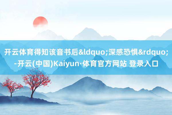 开云体育得知该音书后&ldquo;深感恐惧&rdquo;-开云(中国)Kaiyun·体育官方网站 登录入口