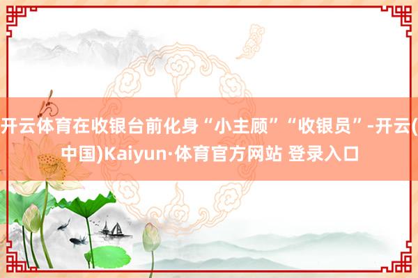 开云体育在收银台前化身“小主顾”“收银员”-开云(中国)Kaiyun·体育官方网站 登录入口