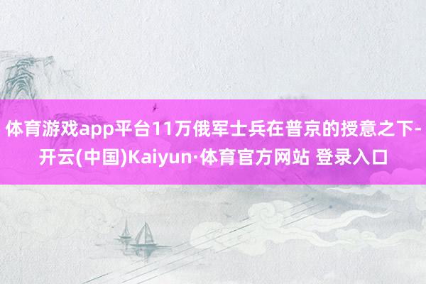 体育游戏app平台11万俄军士兵在普京的授意之下-开云(中国)Kaiyun·体育官方网站 登录入口