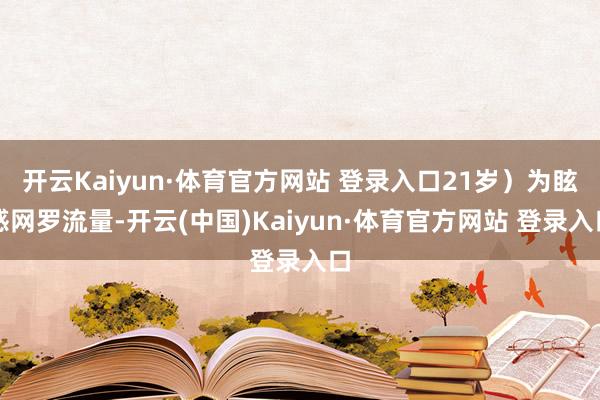开云Kaiyun·体育官方网站 登录入口21岁）为眩惑网罗流量-开云(中国)Kaiyun·体育官方网站 登录入口