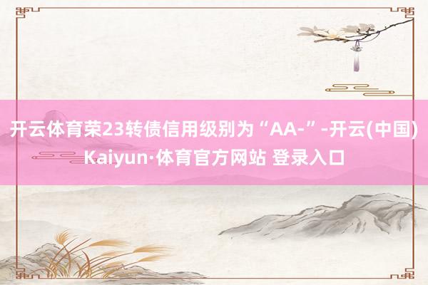 开云体育荣23转债信用级别为“AA-”-开云(中国)Kaiyun·体育官方网站 登录入口