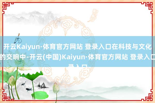 开云Kaiyun·体育官方网站 登录入口在科技与文化的交响中-开云(中国)Kaiyun·体育官方网站 登录入口