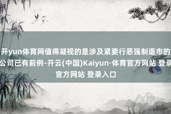 开yun体育网值得凝视的是涉及紧要行恶强制退市的上市公司已有前例-开云(中国)Kaiyun·体育官方网站 登录入口