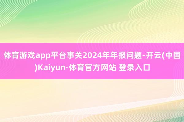 体育游戏app平台事关2024年年报问题-开云(中国)Kaiyun·体育官方网站 登录入口