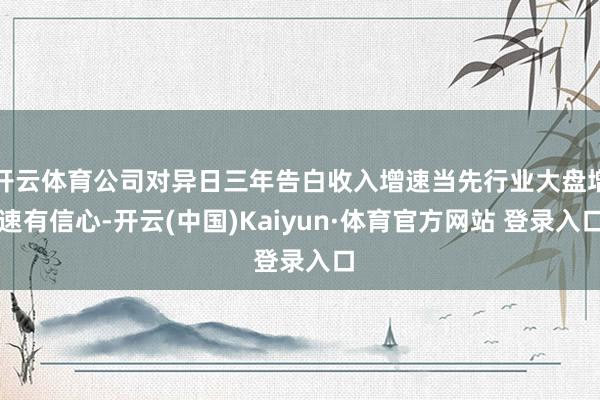开云体育公司对异日三年告白收入增速当先行业大盘增速有信心-开云(中国)Kaiyun·体育官方网站 登录入口
