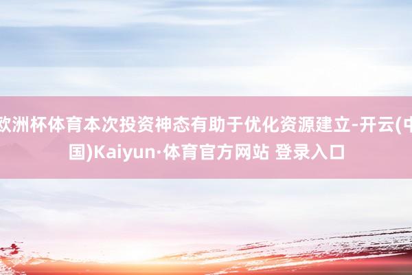欧洲杯体育本次投资神态有助于优化资源建立-开云(中国)Kaiyun·体育官方网站 登录入口