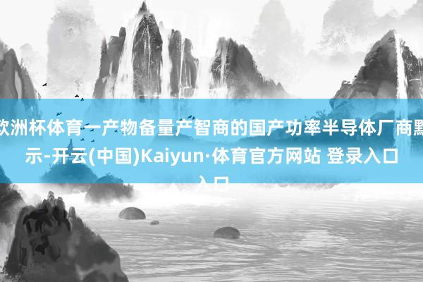 欧洲杯体育一产物备量产智商的国产功率半导体厂商默示-开云(中国)Kaiyun·体育官方网站 登录入口