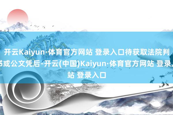 开云Kaiyun·体育官方网站 登录入口待获取法院判决书或公文凭后-开云(中国)Kaiyun·体育官方网站 登录入口