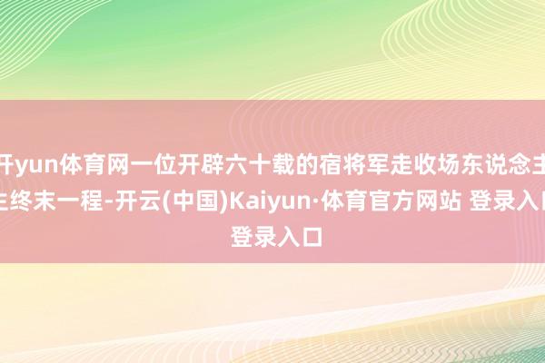 开yun体育网一位开辟六十载的宿将军走收场东说念主生终末一程-开云(中国)Kaiyun·体育官方网站 登录入口