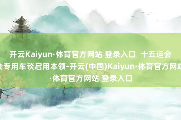 开云Kaiyun·体育官方网站 登录入口 十五运会和残特奥会专用车谈启用本领-开云(中国)Kaiyun·体育官方网站 登录入口