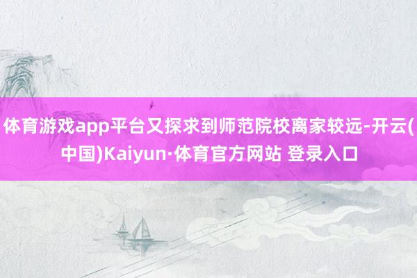 体育游戏app平台又探求到师范院校离家较远-开云(中国)Kaiyun·体育官方网站 登录入口