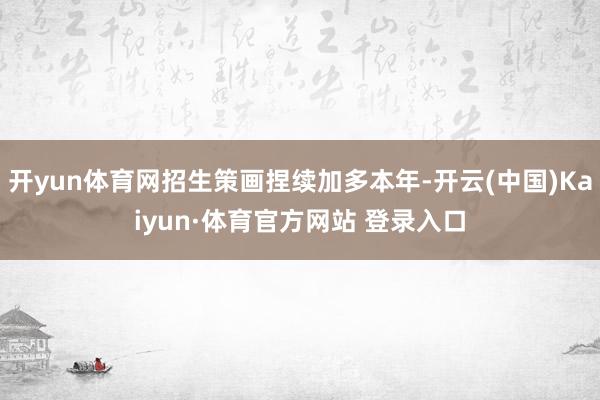 开yun体育网招生策画捏续加多本年-开云(中国)Kaiyun·体育官方网站 登录入口