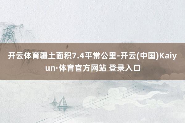 开云体育疆土面积7.4平常公里-开云(中国)Kaiyun·体育官方网站 登录入口