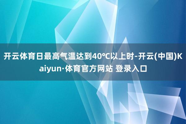 开云体育日最高气温达到40℃以上时-开云(中国)Kaiyun·体育官方网站 登录入口