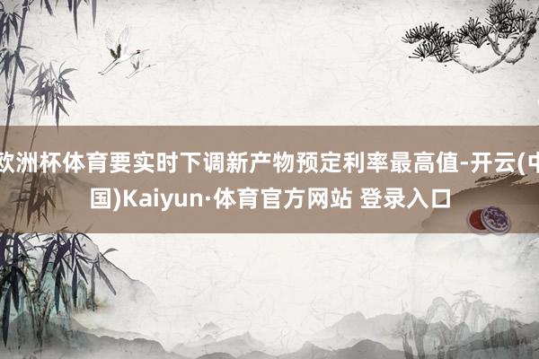 欧洲杯体育要实时下调新产物预定利率最高值-开云(中国)Kaiyun·体育官方网站 登录入口