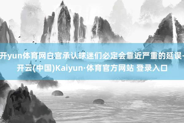 开yun体育网白宫承认球迷们必定会靠近严重的延误-开云(中国)Kaiyun·体育官方网站 登录入口