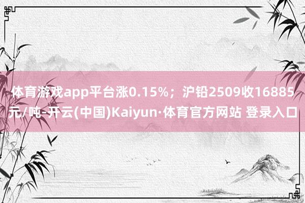体育游戏app平台涨0.15%；沪铅2509收16885元/吨-开云(中国)Kaiyun·体育官方网站 登录入口