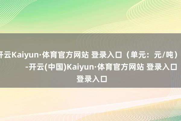开云Kaiyun·体育官方网站 登录入口（单元：元/吨）            -开云(中国)Kaiyun·体育官方网站 登录入口
