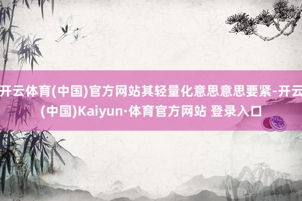 开云体育(中国)官方网站其轻量化意思意思要紧-开云(中国)Kaiyun·体育官方网站 登录入口