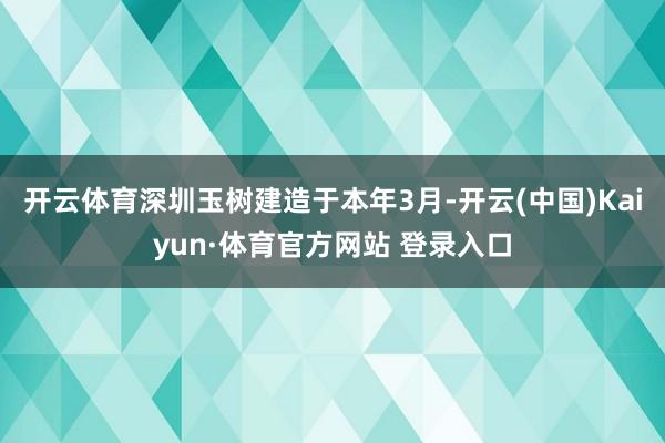 开云体育 深圳玉树建造于本年3月-开云(中国)Kaiyun·体育官方网站 登录入口