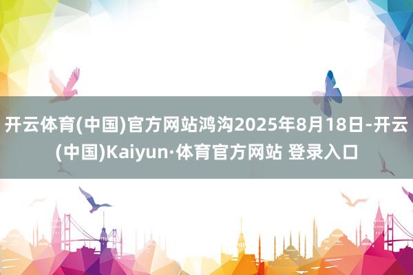 开云体育(中国)官方网站鸿沟2025年8月18日-开云(中国)Kaiyun·体育官方网站 登录入口