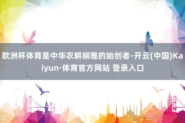 欧洲杯体育是中华农耕娴雅的始创者-开云(中国)Kaiyun·体育官方网站 登录入口