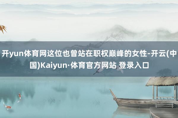 开yun体育网这位也曾站在职权巅峰的女性-开云(中国)Kaiyun·体育官方网站 登录入口