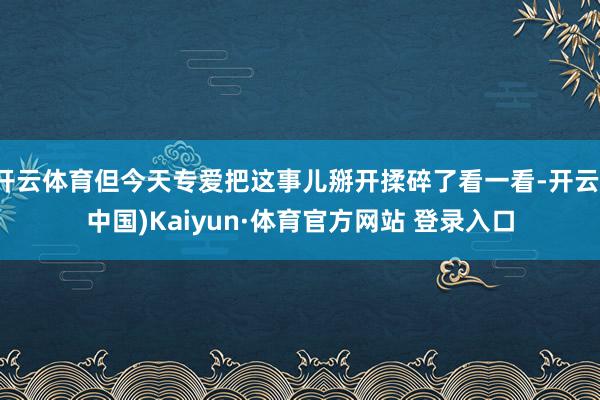 开云体育但今天专爱把这事儿掰开揉碎了看一看-开云(中国)Kaiyun·体育官方网站 登录入口