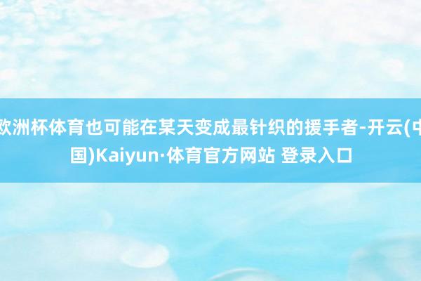 欧洲杯体育也可能在某天变成最针织的援手者-开云(中国)Kaiyun·体育官方网站 登录入口