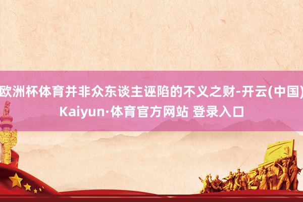 欧洲杯体育并非众东谈主诬陷的不义之财-开云(中国)Kaiyun·体育官方网站 登录入口