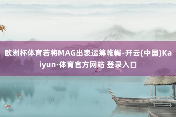 欧洲杯体育若将MAG出表运筹帷幄-开云(中国)Kaiyun·体育官方网站 登录入口