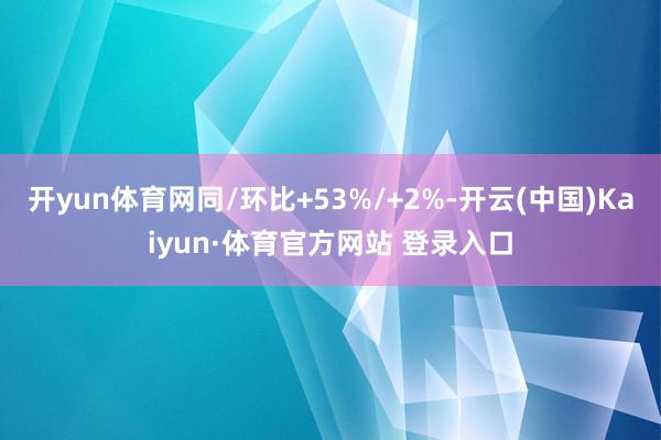 开yun体育网同/环比+53%/+2%-开云(中国)Kaiyun·体育官方网站 登录入口