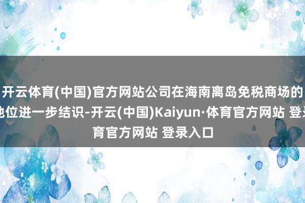 开云体育(中国)官方网站公司在海南离岛免税商场的上风地位进一步结识-开云(中国)Kaiyun·体育官方网站 登录入口