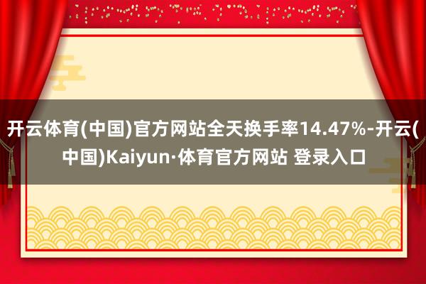 开云体育(中国)官方网站全天换手率14.47%-开云(中国)Kaiyun·体育官方网站 登录入口