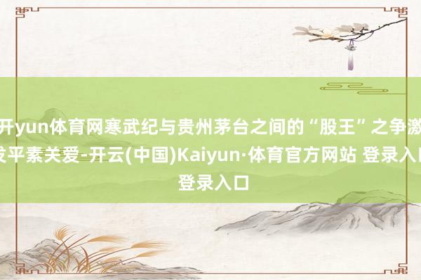 开yun体育网寒武纪与贵州茅台之间的“股王”之争激发平素关爱-开云(中国)Kaiyun·体育官方网站 登录入口