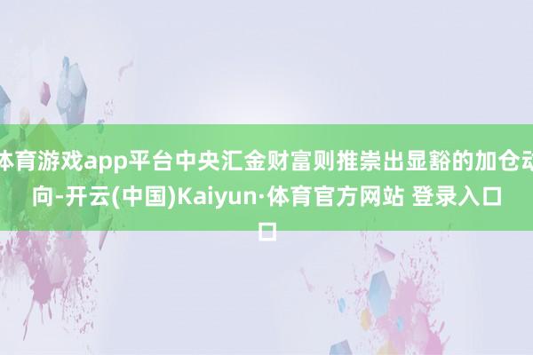体育游戏app平台中央汇金财富则推崇出显豁的加仓动向-开云(中国)Kaiyun·体育官方网站 登录入口