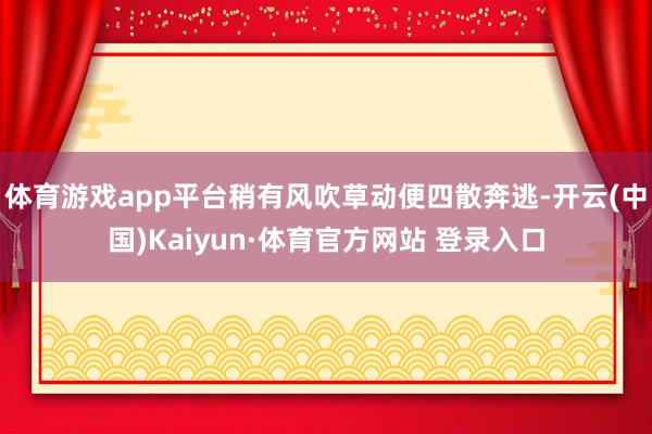 体育游戏app平台稍有风吹草动便四散奔逃-开云(中国)Kaiyun·体育官方网站 登录入口
