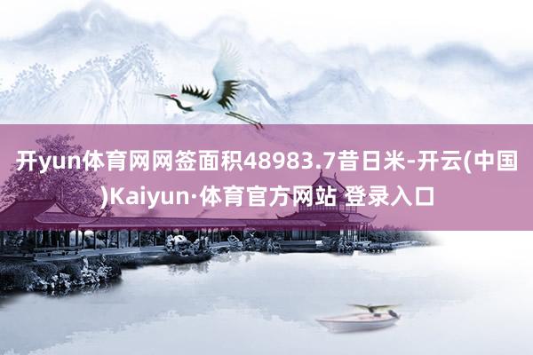 开yun体育网网签面积48983.7昔日米-开云(中国)Kaiyun·体育官方网站 登录入口