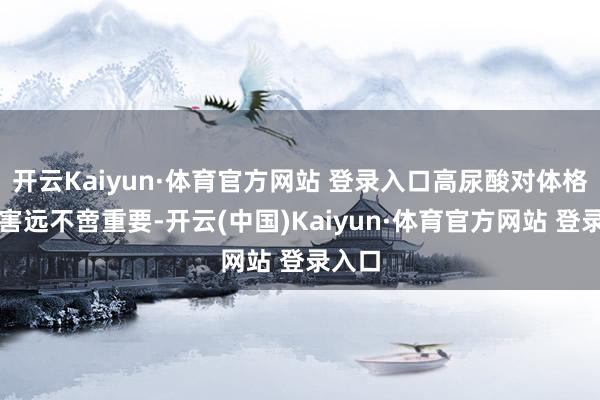 开云Kaiyun·体育官方网站 登录入口高尿酸对体格的损害远不啻重要-开云(中国)Kaiyun·体育官方网站 登录入口
