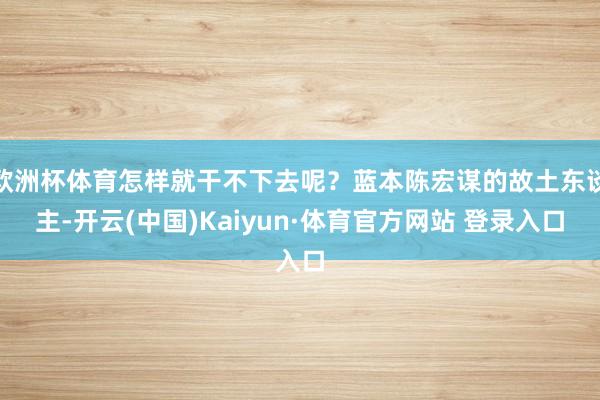 欧洲杯体育怎样就干不下去呢？蓝本陈宏谋的故土东谈主-开云(中国)Kaiyun·体育官方网站 登录入口