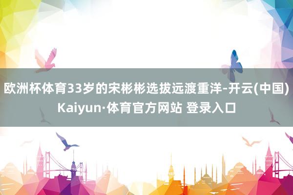 欧洲杯体育33岁的宋彬彬选拔远渡重洋-开云(中国)Kaiyun·体育官方网站 登录入口