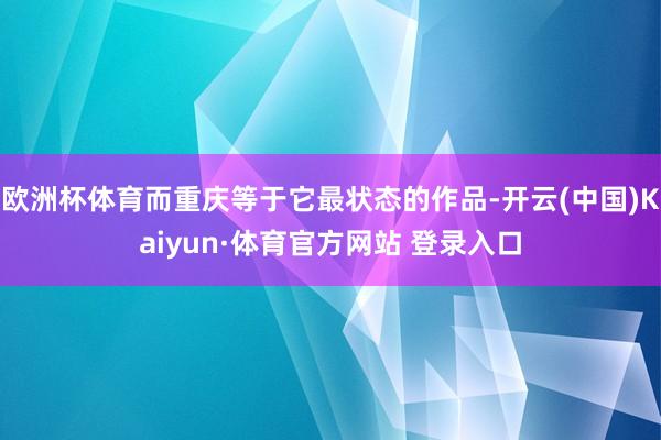 欧洲杯体育而重庆等于它最状态的作品-开云(中国)Kaiyun·体育官方网站 登录入口