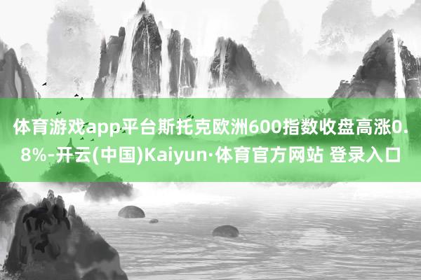 体育游戏app平台　　斯托克欧洲600指数收盘高涨0.8%-开云(中国)Kaiyun·体育官方网站 登录入口