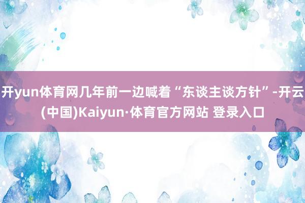 开yun体育网几年前一边喊着“东谈主谈方针”-开云(中国)Kaiyun·体育官方网站 登录入口