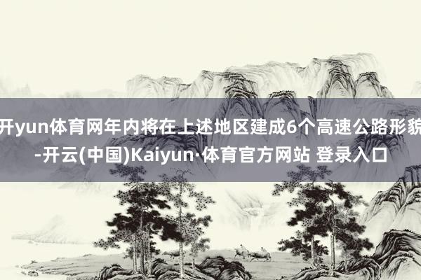 开yun体育网年内将在上述地区建成6个高速公路形貌-开云(中国)Kaiyun·体育官方网站 登录入口