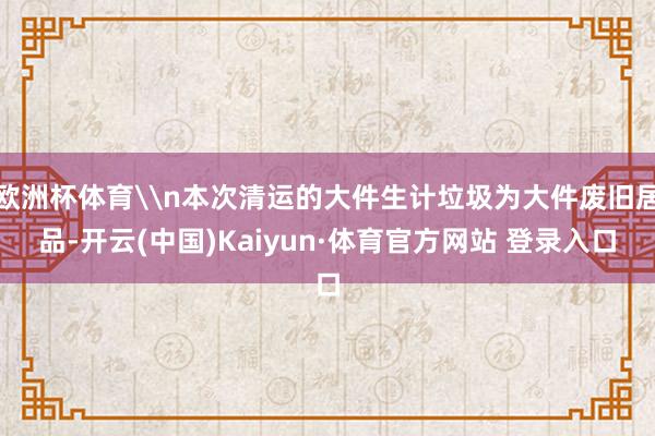 欧洲杯体育\n本次清运的大件生计垃圾为大件废旧居品-开云(中国)Kaiyun·体育官方网站 登录入口