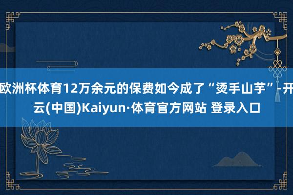 欧洲杯体育12万余元的保费如今成了“烫手山芋”-开云(中国)Kaiyun·体育官方网站 登录入口