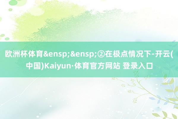欧洲杯体育&ensp;&ensp;②在极点情况下-开云(中国)Kaiyun·体育官方网站 登录入口